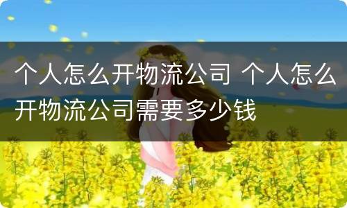 个人怎么开物流公司 个人怎么开物流公司需要多少钱
