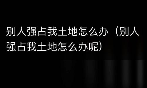 别人强占我土地怎么办（别人强占我土地怎么办呢）