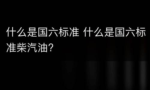 什么是国六标准 什么是国六标准柴汽油?