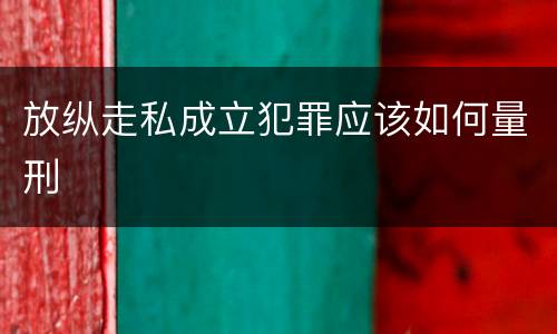 放纵走私成立犯罪应该如何量刑