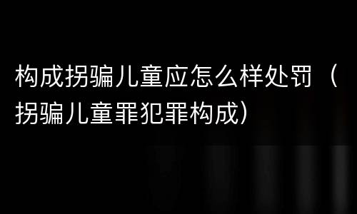 构成拐骗儿童应怎么样处罚（拐骗儿童罪犯罪构成）