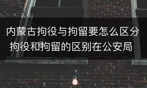内蒙古拘役与拘留要怎么区分 拘役和拘留的区别在公安局