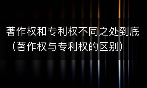 著作权和专利权不同之处到底（著作权与专利权的区别）