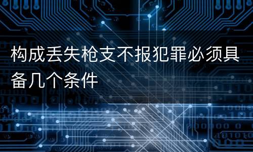 构成丢失枪支不报犯罪必须具备几个条件