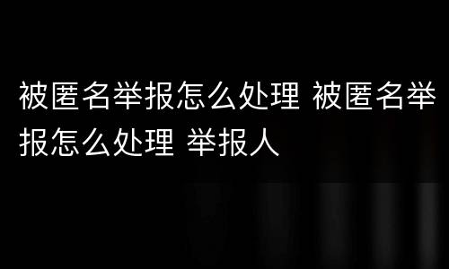 被匿名举报怎么处理 被匿名举报怎么处理 举报人
