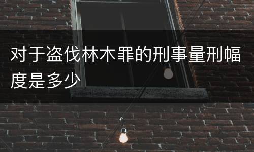 对于盗伐林木罪的刑事量刑幅度是多少