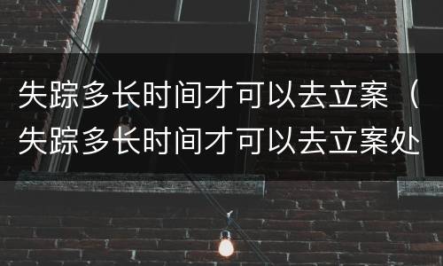失踪多长时间才可以去立案（失踪多长时间才可以去立案处理）