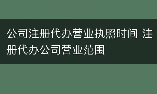 公司注册代办营业执照时间 注册代办公司营业范围