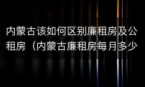 内蒙古该如何区别廉租房及公租房（内蒙古廉租房每月多少钱）