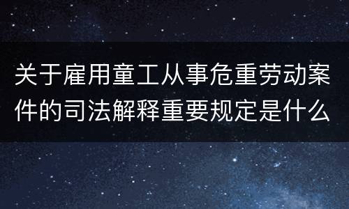 关于雇用童工从事危重劳动案件的司法解释重要规定是什么