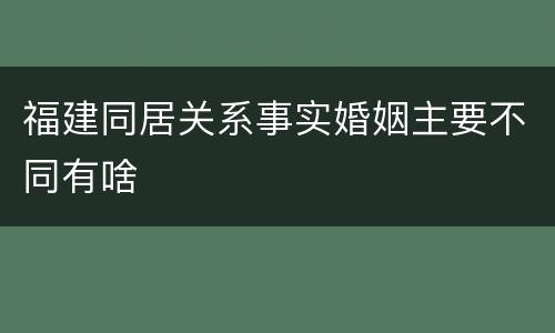 福建同居关系事实婚姻主要不同有啥