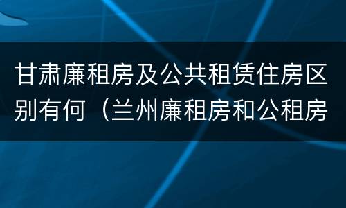 甘肃廉租房及公共租赁住房区别有何（兰州廉租房和公租房的区别）