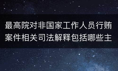 最高院对非国家工作人员行贿案件相关司法解释包括哪些主要规定