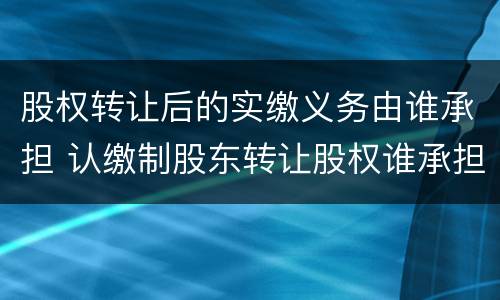股权转让后的实缴义务由谁承担 认缴制股东转让股权谁承担出资义务