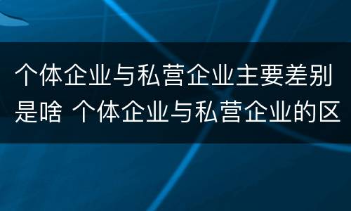 个体企业与私营企业主要差别是啥 个体企业与私营企业的区别
