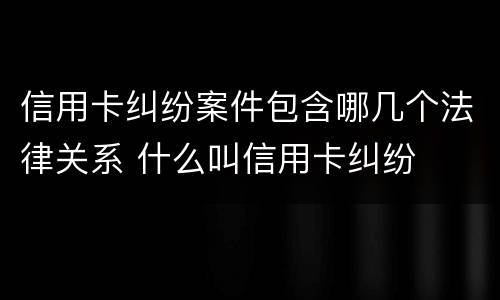 信用卡纠纷案件包含哪几个法律关系 什么叫信用卡纠纷