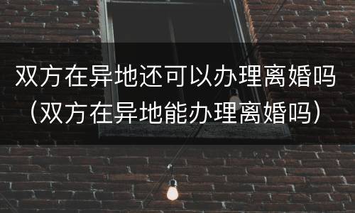 双方在异地还可以办理离婚吗（双方在异地能办理离婚吗）