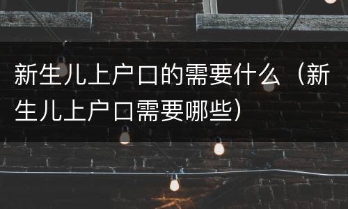新生儿上户口的需要什么（新生儿上户口需要哪些）