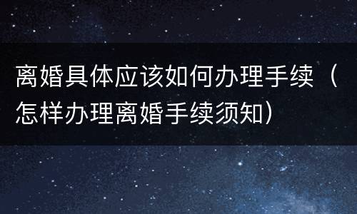 离婚具体应该如何办理手续（怎样办理离婚手续须知）