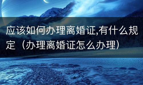 应该如何办理离婚证,有什么规定（办理离婚证怎么办理）