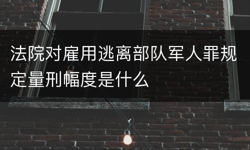 法院对雇用逃离部队军人罪规定量刑幅度是什么