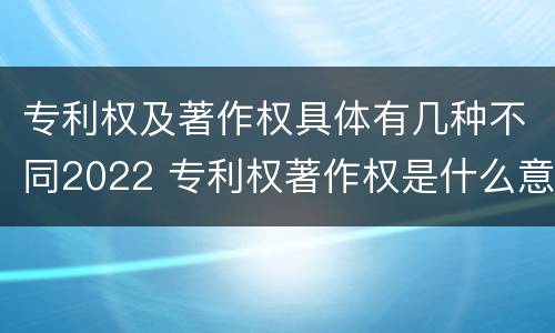 专利权及著作权具体有几种不同2022 专利权著作权是什么意思