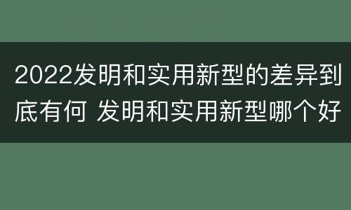 2022发明和实用新型的差异到底有何 发明和实用新型哪个好