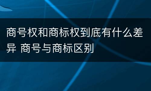 商号权和商标权到底有什么差异 商号与商标区别