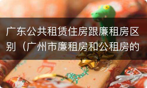 广东公共租赁住房跟廉租房区别（广州市廉租房和公租房的区别）