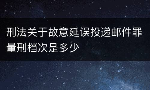 刑法关于故意延误投递邮件罪量刑档次是多少