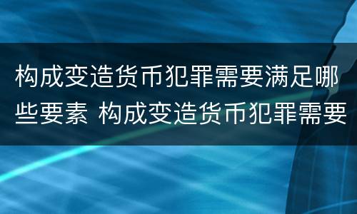 构成变造货币犯罪需要满足哪些要素 构成变造货币犯罪需要满足哪些要素条件