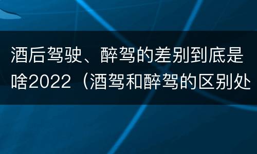 酒后驾驶、醉驾的差别到底是啥2022（酒驾和醉驾的区别处罚2021）
