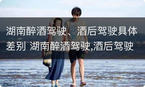 湖南醉酒驾驶、酒后驾驶具体差别 湖南醉酒驾驶,酒后驾驶具体差别是什么