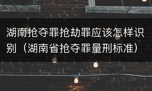 湖南抢夺罪抢劫罪应该怎样识别（湖南省抢夺罪量刑标准）