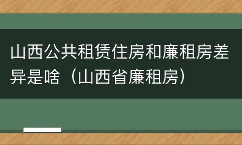 山西公共租赁住房和廉租房差异是啥（山西省廉租房）