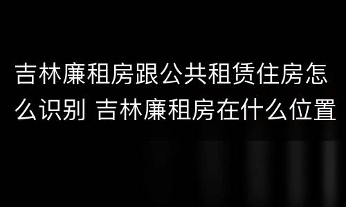 吉林廉租房跟公共租赁住房怎么识别 吉林廉租房在什么位置