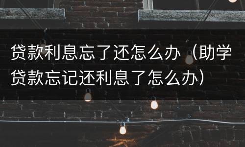 贷款利息忘了还怎么办（助学贷款忘记还利息了怎么办）