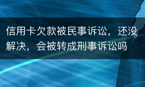 信用卡欠款被民事诉讼，还没解决，会被转成刑事诉讼吗