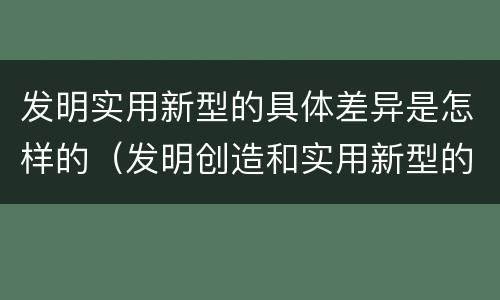 发明实用新型的具体差异是怎样的（发明创造和实用新型的区别）
