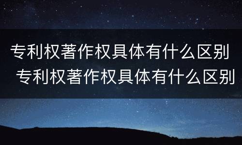 专利权著作权具体有什么区别 专利权著作权具体有什么区别和联系