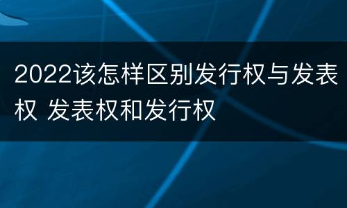 2022该怎样区别发行权与发表权 发表权和发行权