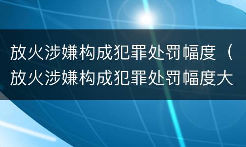 放火涉嫌构成犯罪处罚幅度（放火涉嫌构成犯罪处罚幅度大吗）