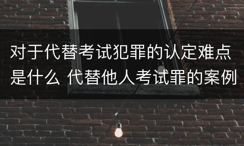 对于代替考试犯罪的认定难点是什么 代替他人考试罪的案例分析