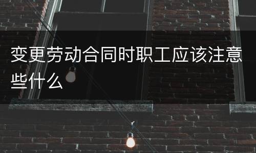 变更劳动合同时职工应该注意些什么