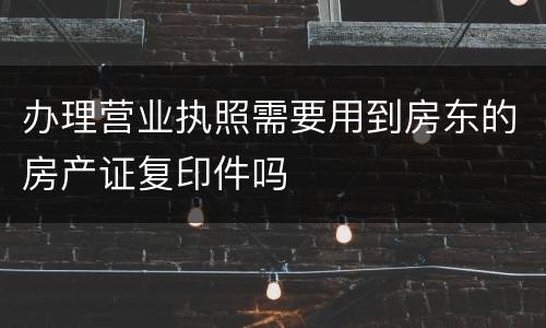 办理营业执照需要用到房东的房产证复印件吗