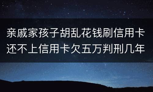 亲戚家孩子胡乱花钱刷信用卡还不上信用卡欠五万判刑几年