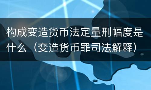 构成变造货币法定量刑幅度是什么（变造货币罪司法解释）