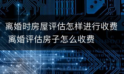 离婚时房屋评估怎样进行收费 离婚评估房子怎么收费