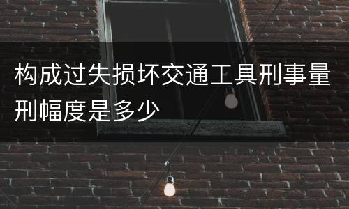 构成过失损坏交通工具刑事量刑幅度是多少