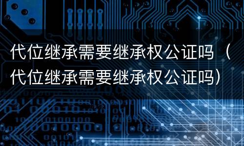 代位继承需要继承权公证吗（代位继承需要继承权公证吗）